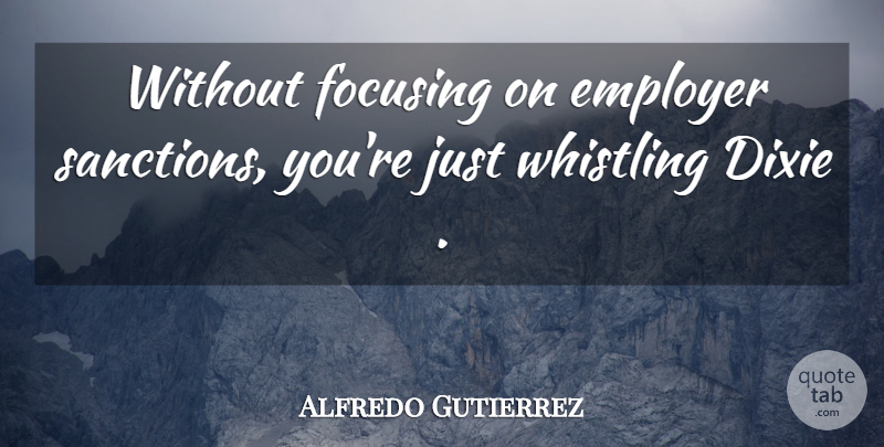 Alfredo Gutierrez Quote About Dixie, Employer, Focusing, Whistling: Without Focusing On Employer Sanctions...