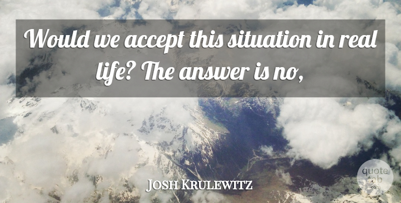 Josh Krulewitz Quote About Accept, Answer, Life, Situation: Would We Accept This Situation...