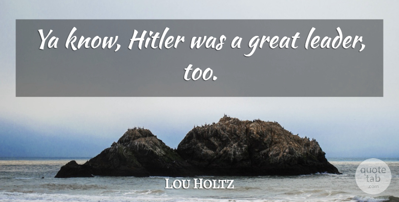 Lou Holtz Quote About Leader, Great Leader, Knows: Ya Know Hitler Was A...
