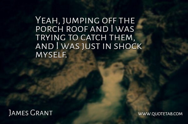 James Grant Quote About Catch, Jumping, Porch, Roof, Shock: Yeah Jumping Off The Porch...