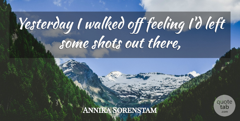Annika Sorenstam Quote About Feeling, Left, Shots, Walked, Yesterday: Yesterday I Walked Off Feeling...