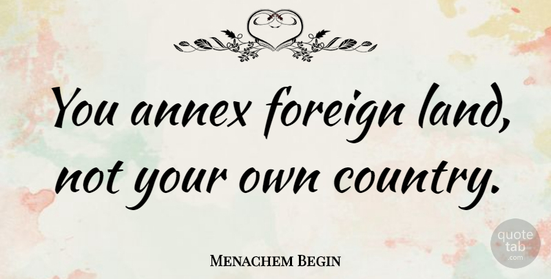 Menachem Begin Quote About Foreign: You Annex Foreign Land Not...