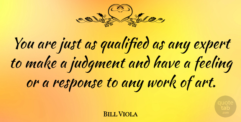 Bill Viola Quote About Art, Feelings, Experts: You Are Just As Qualified...