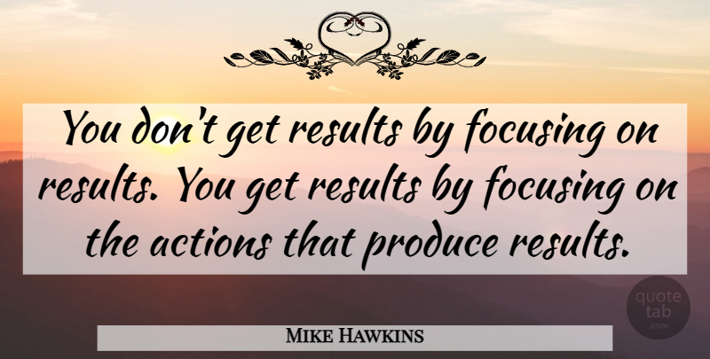 Mike Hawkins Quote About Actions, Focusing, Produce, Results: You Dont Get Results By...