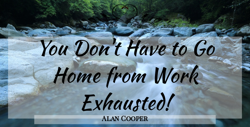 Alan Cooper Quote About Home, Exhausted: You Dont Have To Go...