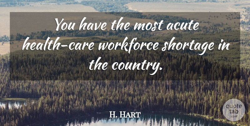 H. Hart Quote About Acute, Shortage, Workforce: You Have The Most Acute...