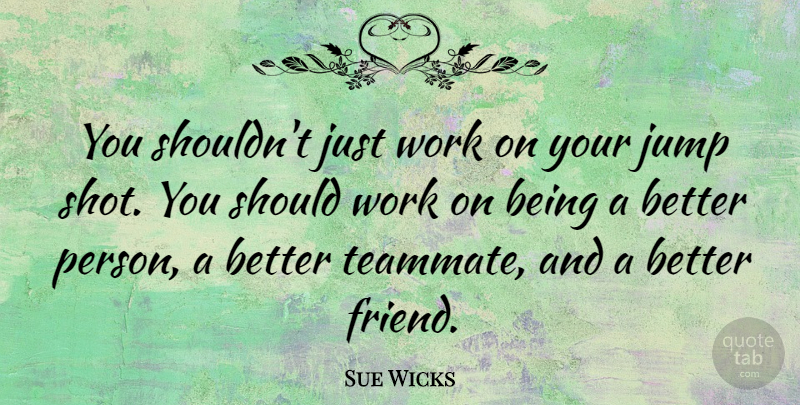 Sue Wicks Quote About Teammate, Better Person, Shots: You Shouldnt Just Work On...