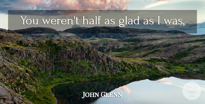 John Glenn Quote About Glad, Half: You Werent Half As Glad...