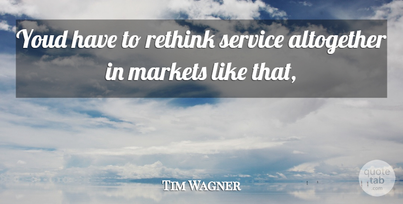 Tim Wagner Quote About Altogether, Markets, Rethink, Service: Youd Have To Rethink Service...